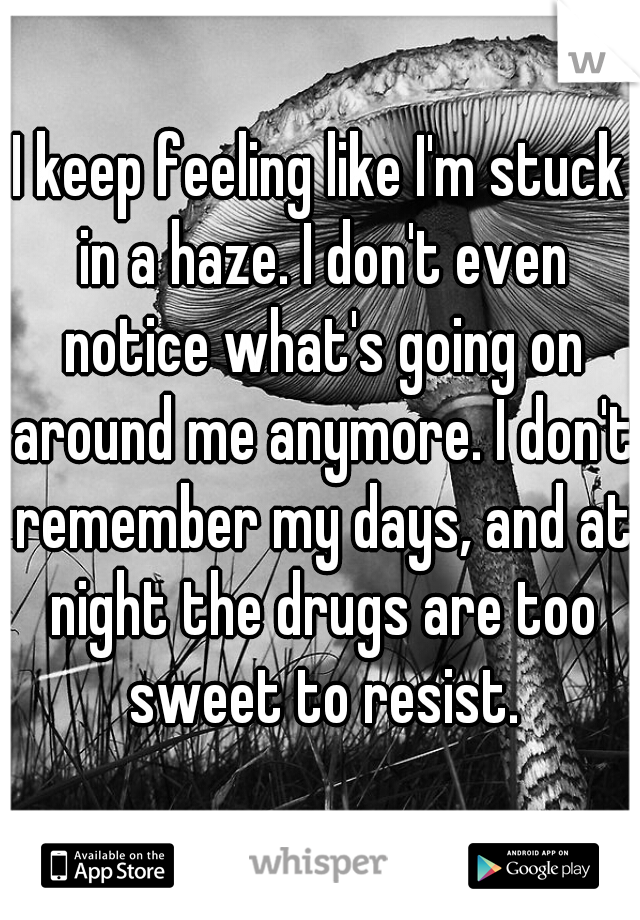I keep feeling like I'm stuck in a haze. I don't even notice what's going on around me anymore. I don't remember my days, and at night the drugs are too sweet to resist.