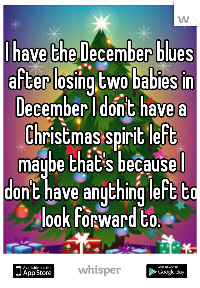 I have the December blues after losing two babies in December I don't have a Christmas spirit left maybe that's because I don't have anything left to look forward to.