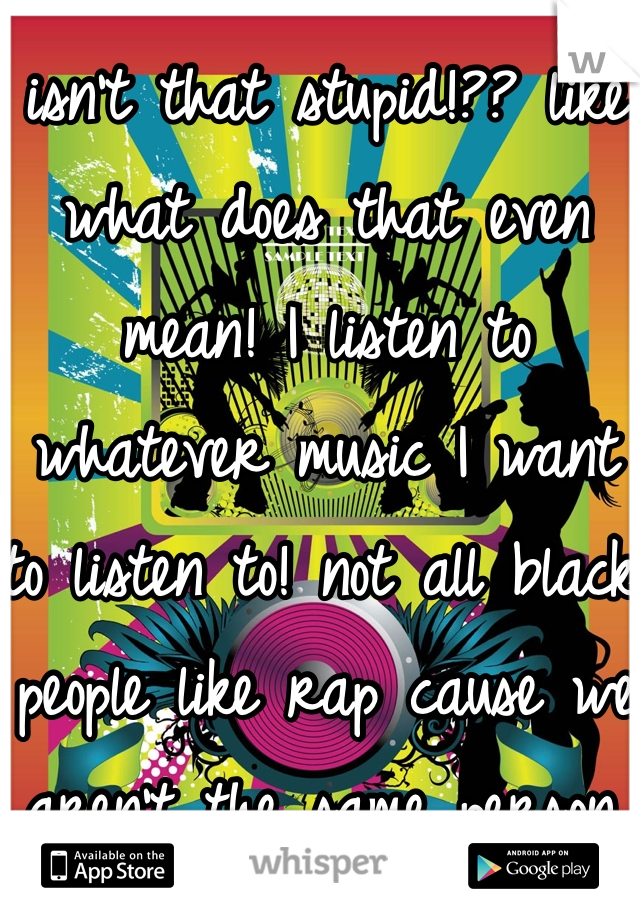 isn't that stupid!?? like what does that even mean! I listen to whatever music I want to listen to! not all black people like rap cause we aren't the same person. we have different characteristics so why do people assume that I must do this or listen to this  just cause I'm black. 