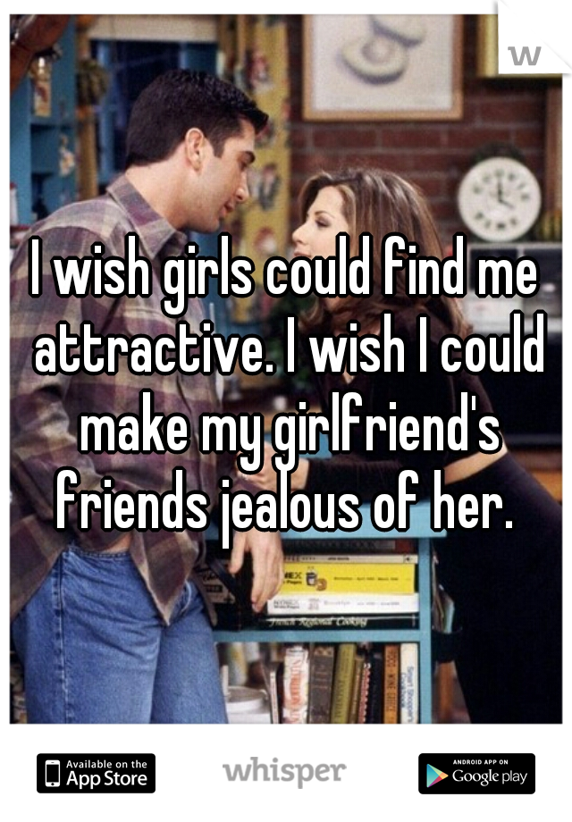 I wish girls could find me attractive. I wish I could make my girlfriend's friends jealous of her. 