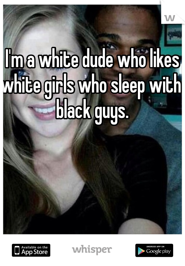 I'm a white dude who likes white girls who sleep with black guys. 