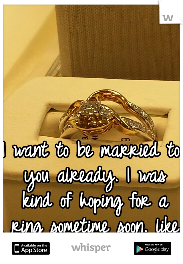 I want to be married to you already. I was kind of hoping for a ring sometime soon. like this one we saw.