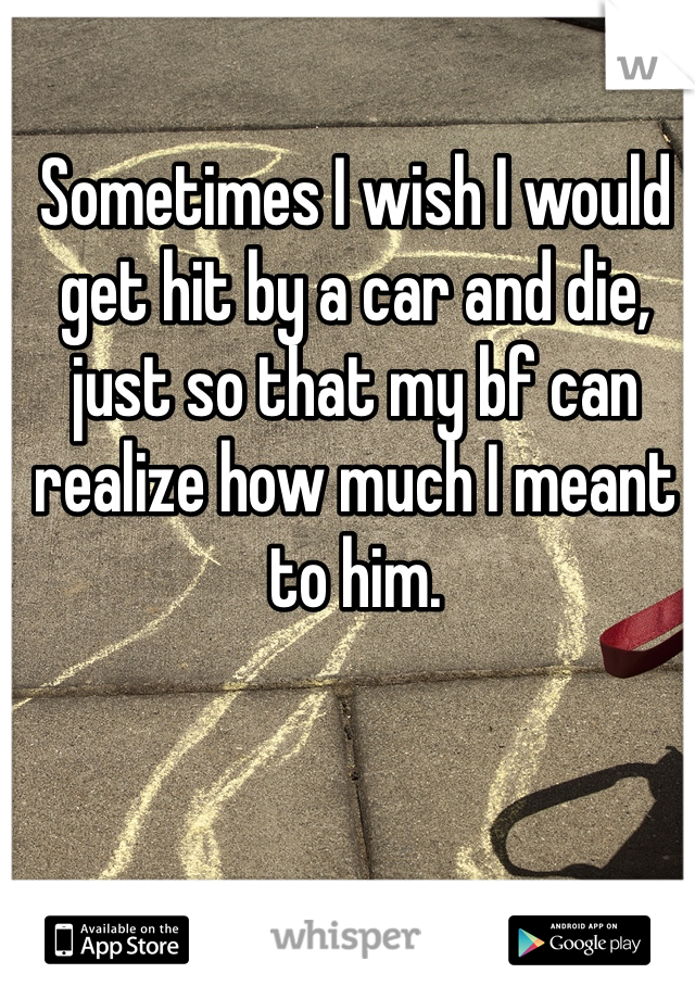 Sometimes I wish I would get hit by a car and die, just so that my bf can realize how much I meant to him.