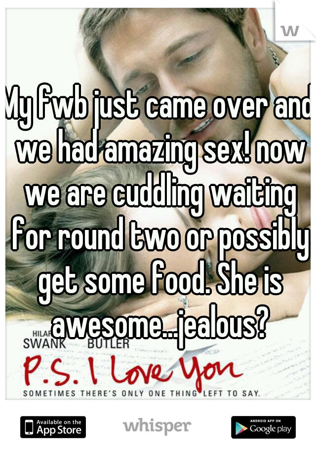 My fwb just came over and we had amazing sex! now we are cuddling waiting for round two or possibly get some food. She is awesome...jealous?