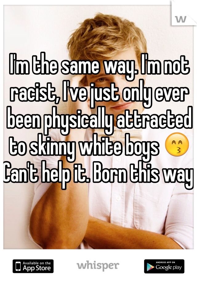 I'm the same way. I'm not racist, I've just only ever been physically attracted to skinny white boys 😙 Can't help it. Born this way.