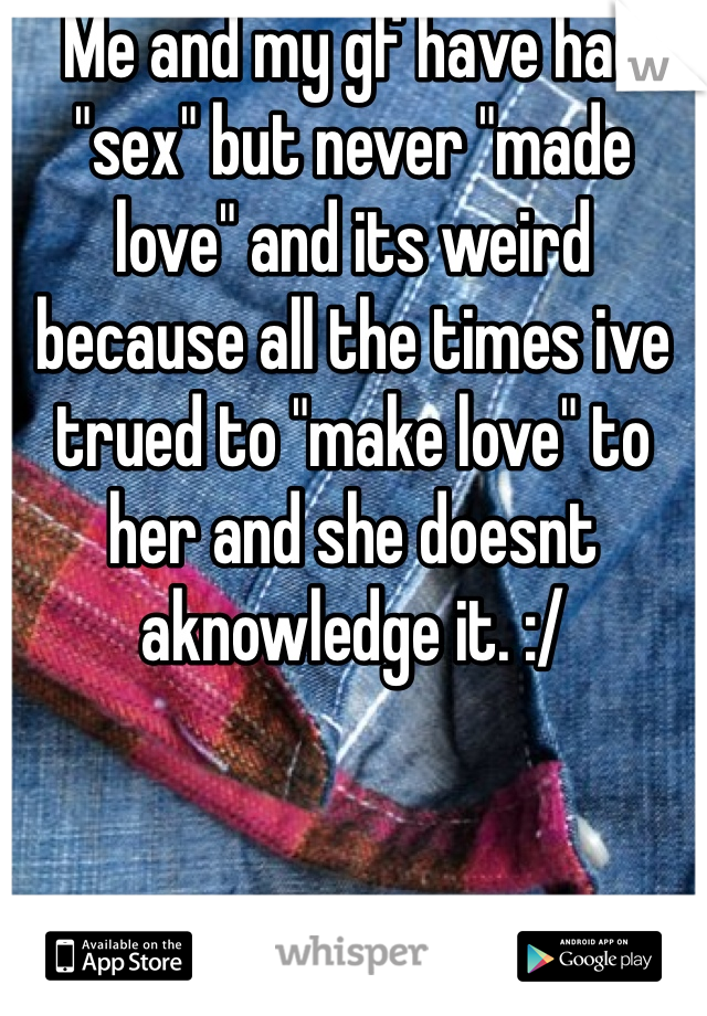 Me and my gf have had "sex" but never "made love" and its weird because all the times ive trued to "make love" to her and she doesnt aknowledge it. :/