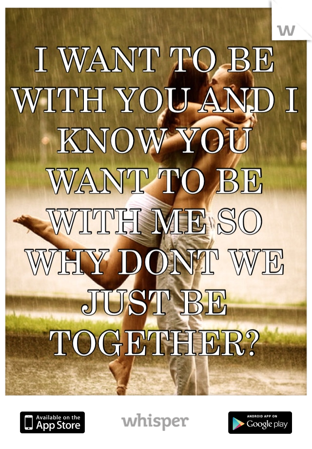 I WANT TO BE WITH YOU AND I KNOW YOU WANT TO BE WITH ME SO WHY DONT WE JUST BE TOGETHER? 