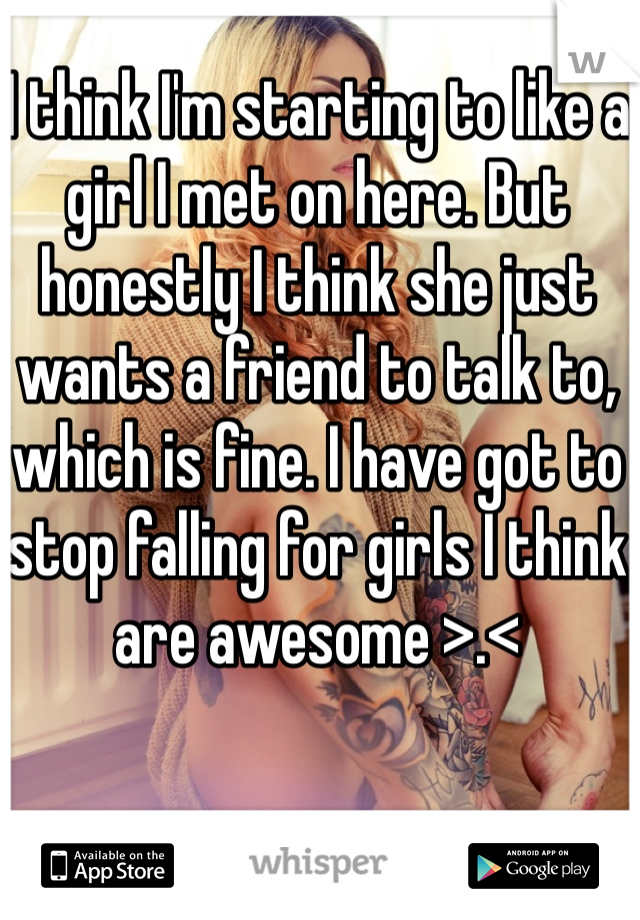 I think I'm starting to like a girl I met on here. But honestly I think she just wants a friend to talk to, which is fine. I have got to stop falling for girls I think are awesome >.< 