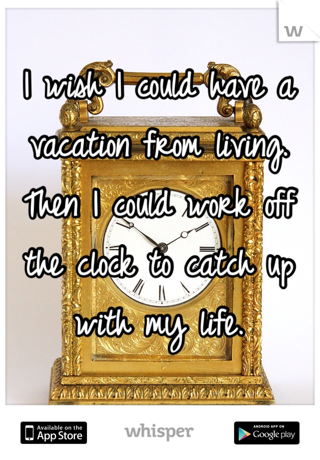 I wish I could have a vacation from living. Then I could work off the clock to catch up with my life.