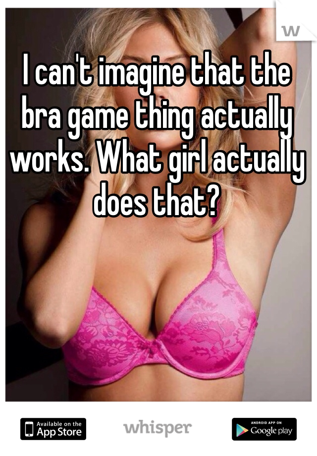 I can't imagine that the bra game thing actually works. What girl actually does that?