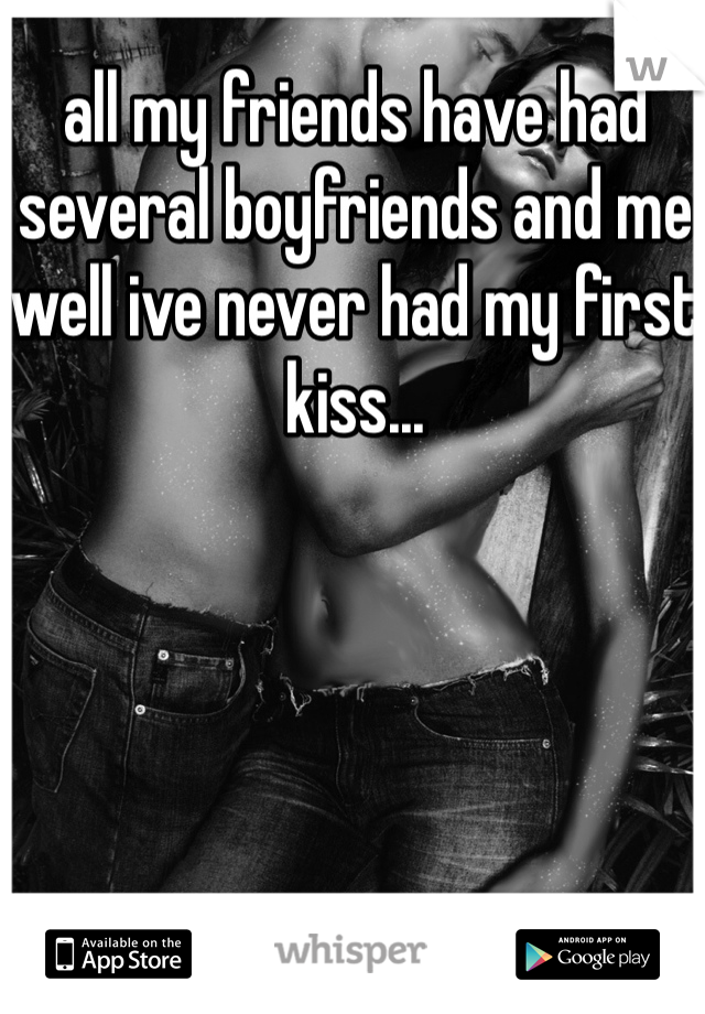 all my friends have had several boyfriends and me well ive never had my first kiss...