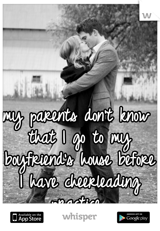 my parents don't know that I go to my boyfriend's house before I have cheerleading practice 
