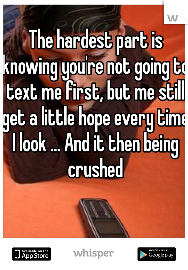 The hardest part is knowing you're not going to text me first, but me still get a little hope every time I look ... And it then being crushed 
