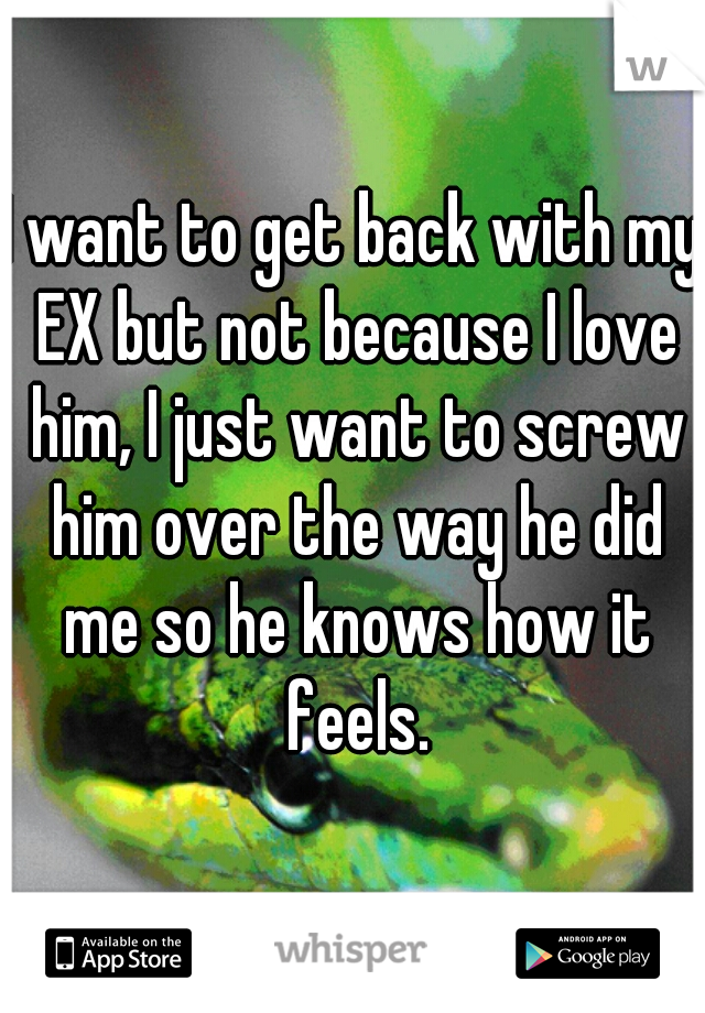 I want to get back with my EX but not because I love him, I just want to screw him over the way he did me so he knows how it feels.