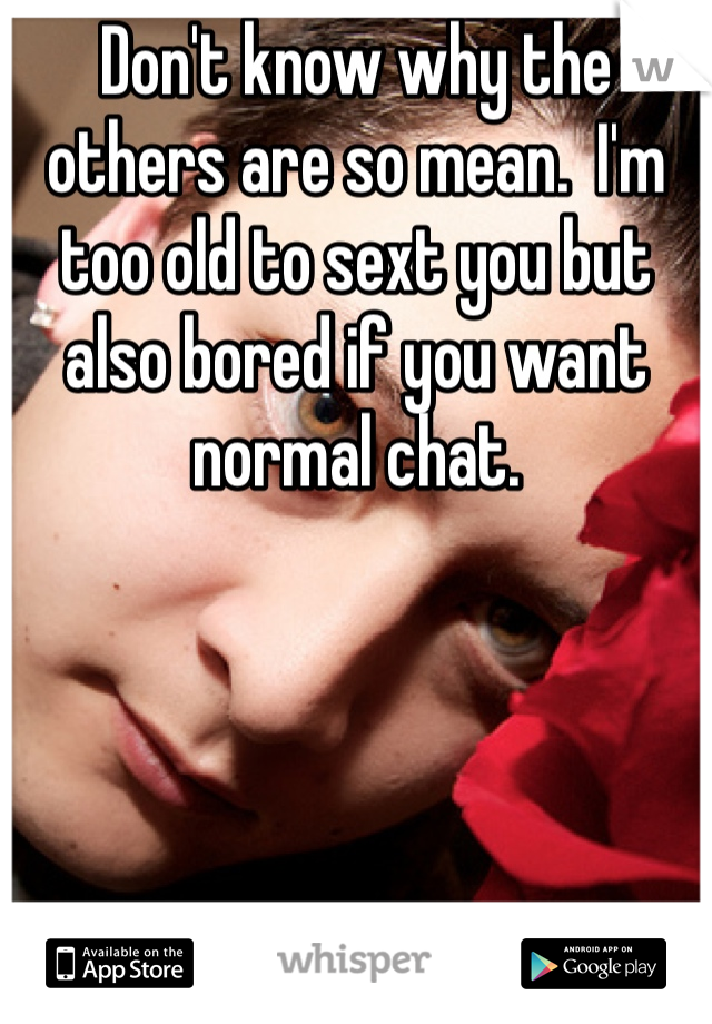 Don't know why the others are so mean.  I'm too old to sext you but also bored if you want normal chat.
