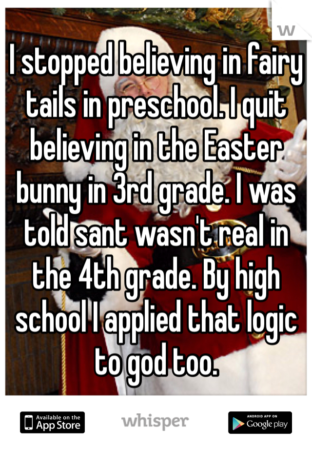 I stopped believing in fairy tails in preschool. I quit believing in the Easter bunny in 3rd grade. I was told sant wasn't real in the 4th grade. By high school I applied that logic to god too. 