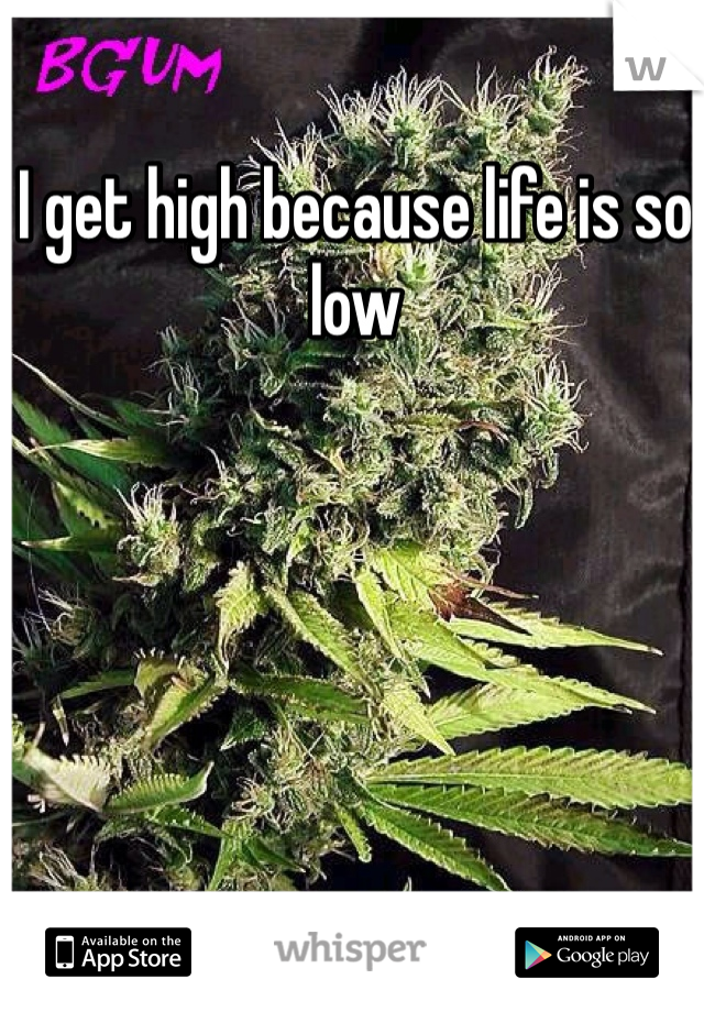 I get high because life is so low 