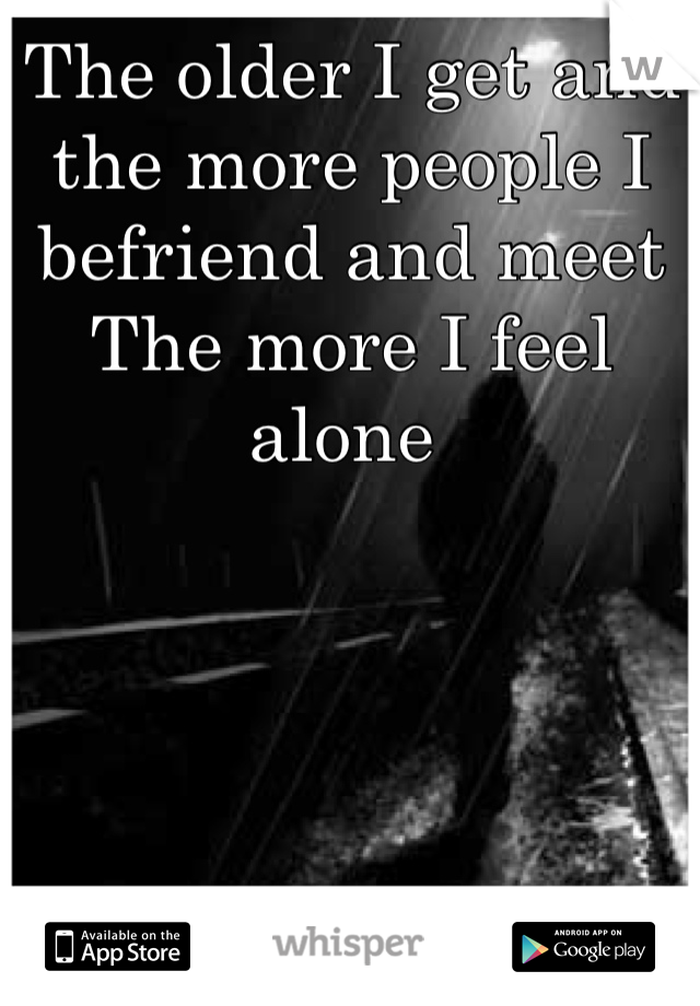 The older I get and the more people I befriend and meet 
The more I feel alone 