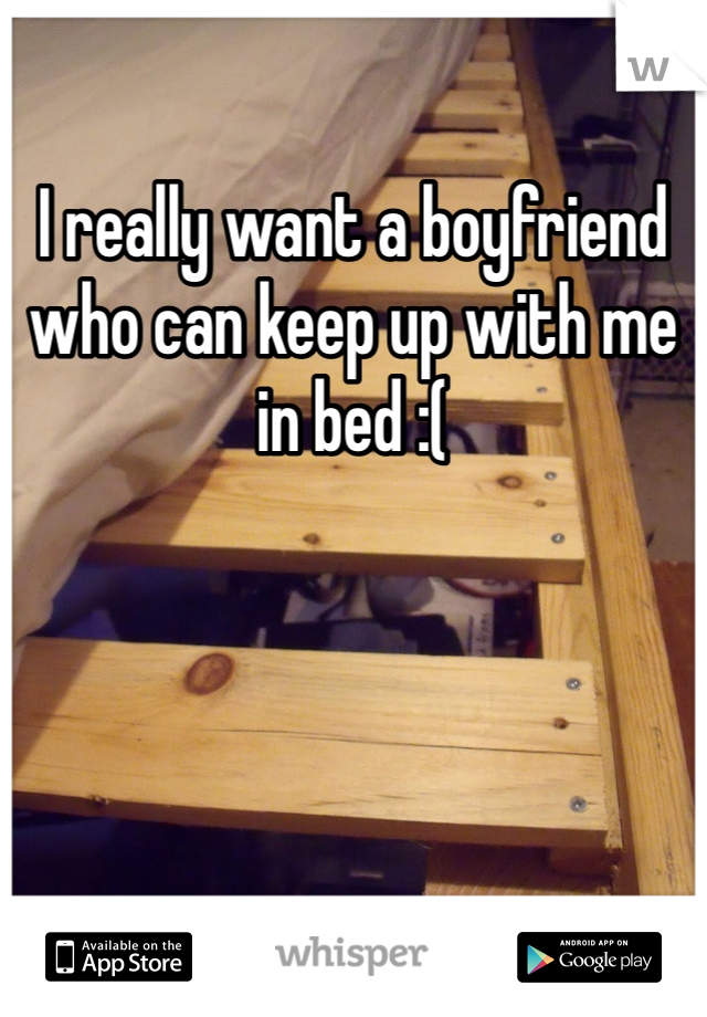 I really want a boyfriend who can keep up with me in bed :( 