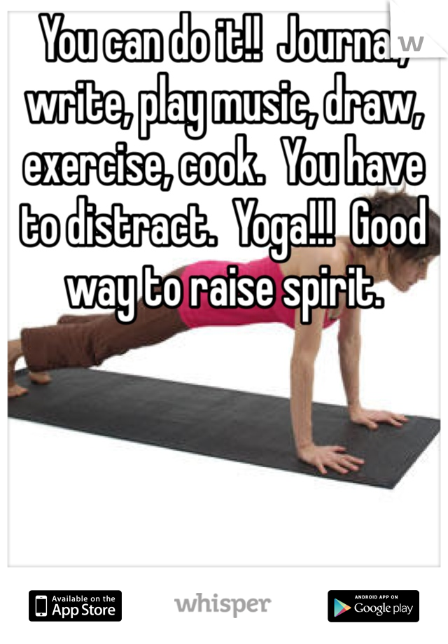 You can do it!!  Journal, write, play music, draw, exercise, cook.  You have to distract.  Yoga!!!  Good way to raise spirit.