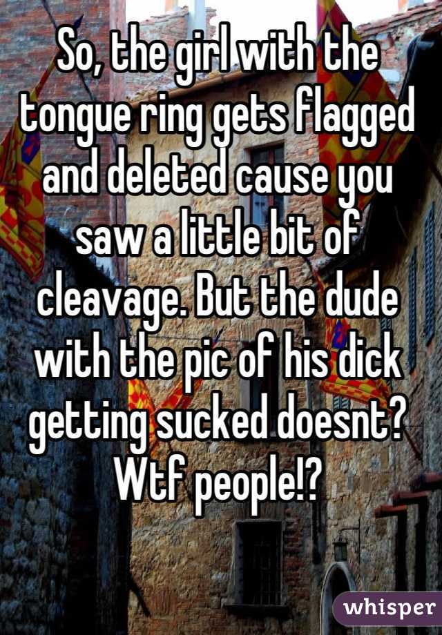 So, the girl with the tongue ring gets flagged and deleted cause you saw a little bit of cleavage. But the dude with the pic of his dick getting sucked doesnt? Wtf people!?