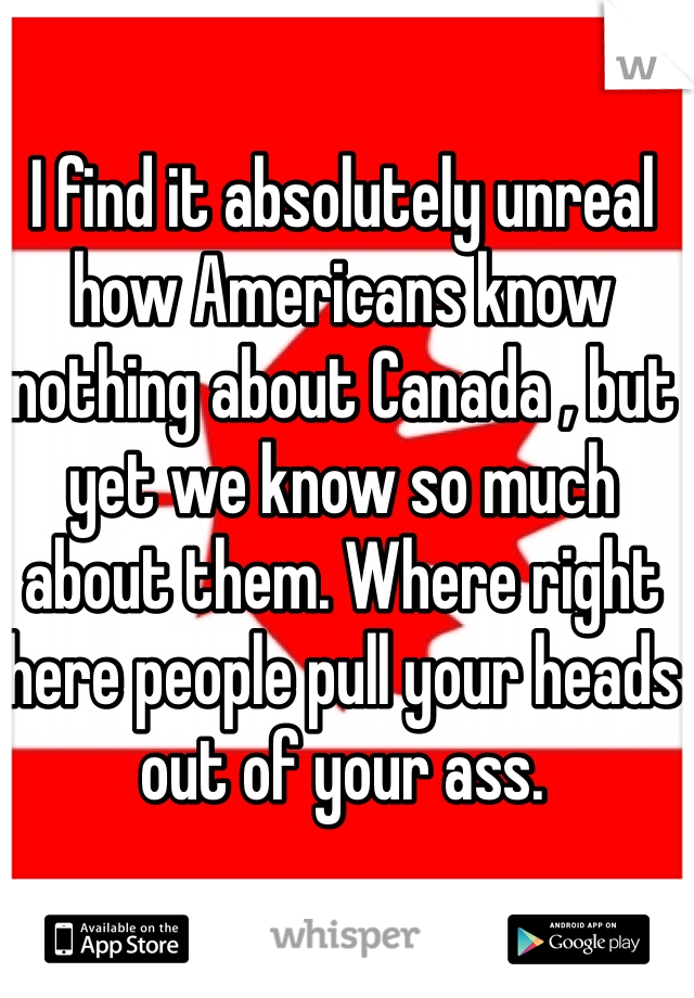 I find it absolutely unreal how Americans know nothing about Canada , but yet we know so much about them. Where right here people pull your heads out of your ass. 