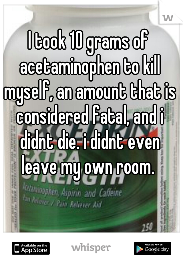 I took 10 grams of acetaminophen to kill myself, an amount that is considered fatal, and i didnt die. i didnt even leave my own room. 
