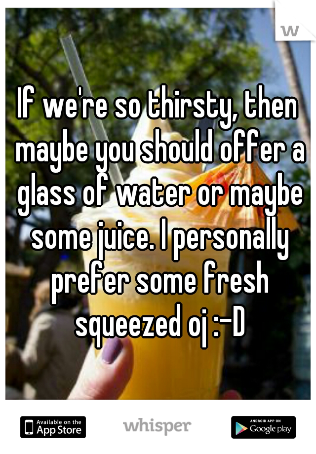 If we're so thirsty, then maybe you should offer a glass of water or maybe some juice. I personally prefer some fresh squeezed oj :-D