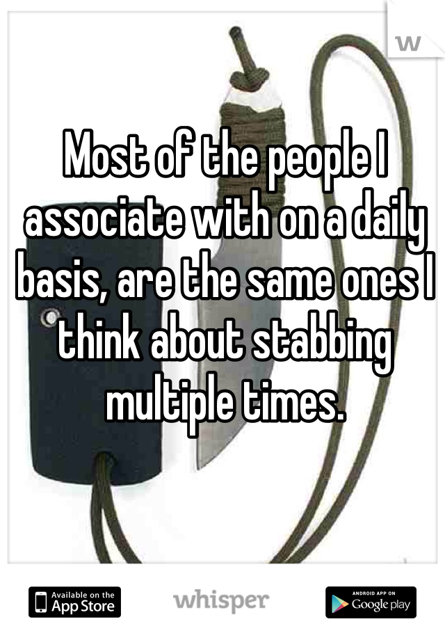 Most of the people I associate with on a daily basis, are the same ones I think about stabbing multiple times. 
