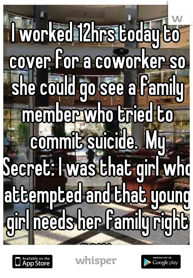 I worked 12hrs today to cover for a coworker so she could go see a family member who tried to commit suicide.  My Secret: I was that girl who attempted and that young girl needs her family right now.