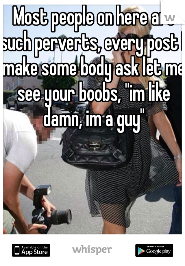 Most people on here are such perverts, every post I make some body ask let me see your boobs, "im like damn, im a guy"