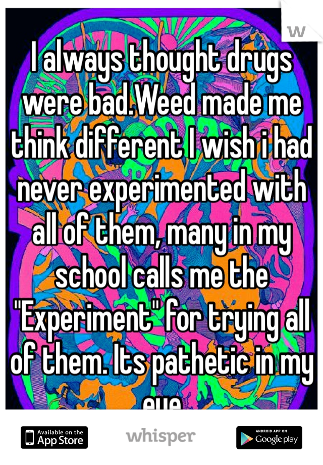 I always thought drugs were bad.Weed made me think different I wish i had never experimented with all of them, many in my school calls me the "Experiment" for trying all of them. Its pathetic in my eye