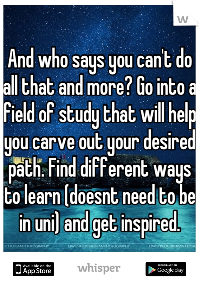 And who says you can't do all that and more? Go into a field of study that will help you carve out your desired path. Find different ways to learn (doesnt need to be in uni) and get inspired.