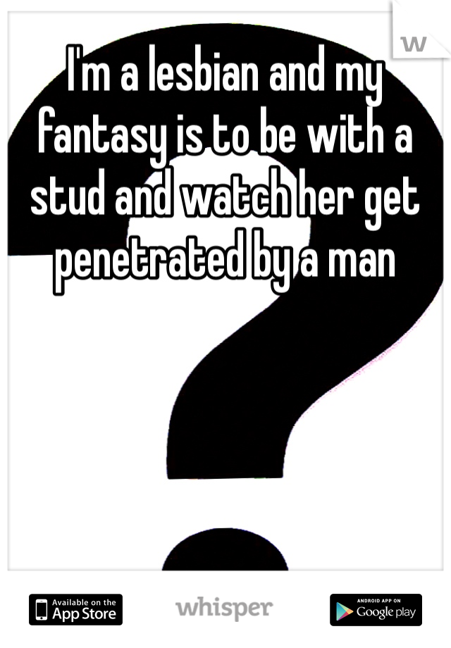 I'm a lesbian and my fantasy is to be with a stud and watch her get penetrated by a man 
