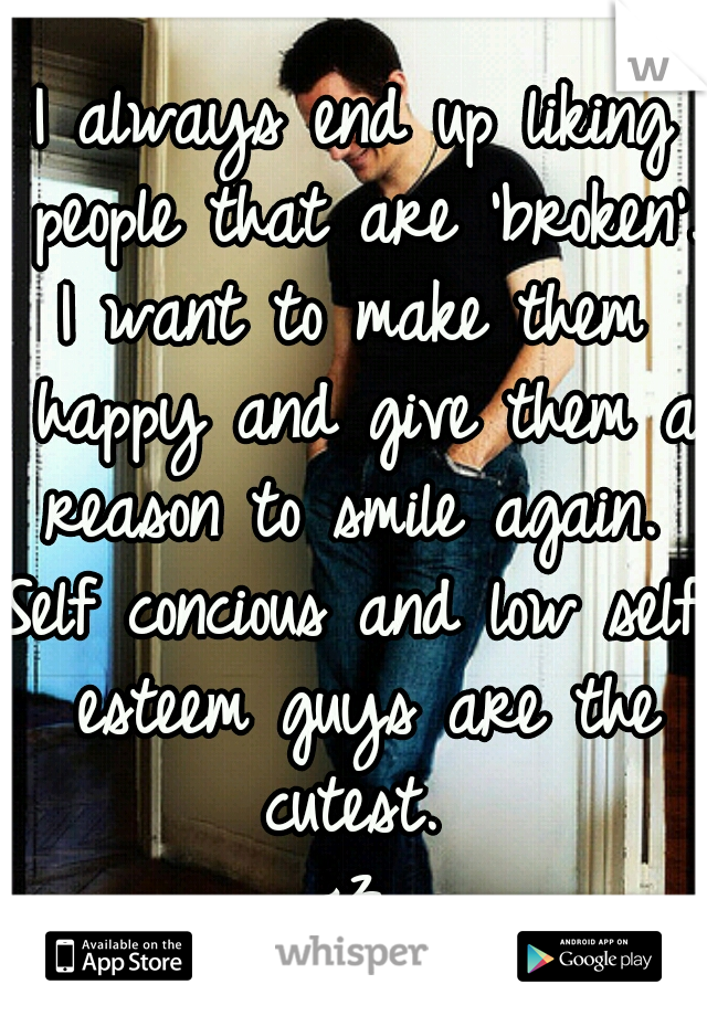 I always end up liking people that are 'broken'. 
I want to make them happy and give them a reason to smile again. 
Self concious and low self esteem guys are the cutest. 
<3