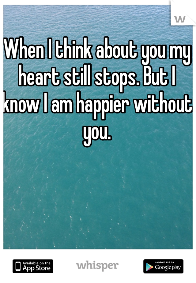 When I think about you my heart still stops. But I know I am happier without you.