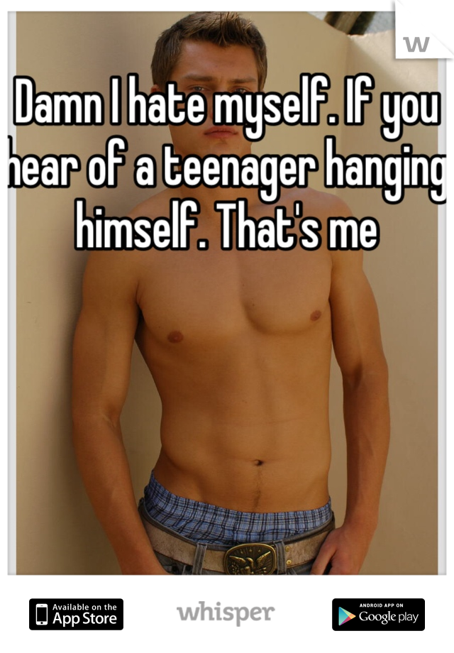 Damn I hate myself. If you hear of a teenager hanging himself. That's me