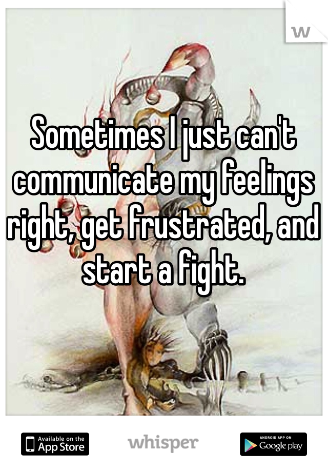 Sometimes I just can't communicate my feelings right, get frustrated, and start a fight. 