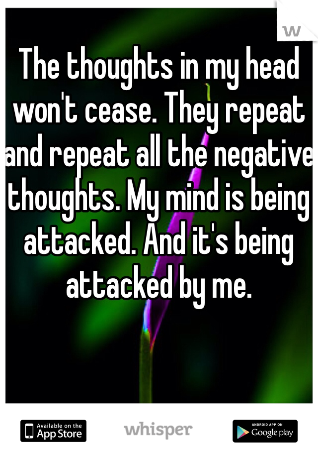 
The thoughts in my head won't cease. They repeat and repeat all the negative thoughts. My mind is being attacked. And it's being attacked by me. 