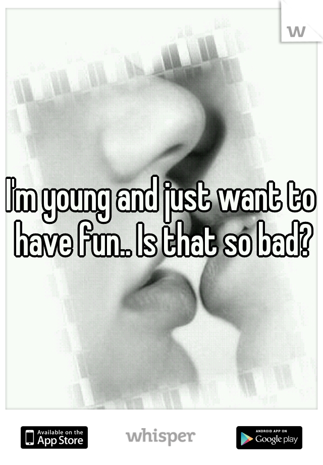 I'm young and just want to have fun.. Is that so bad?