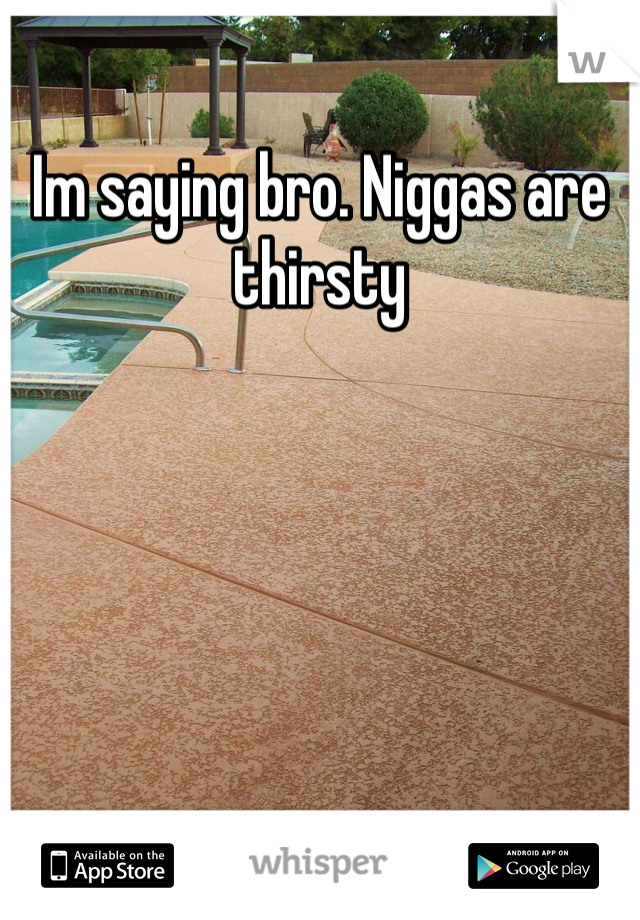 Im saying bro. Niggas are thirsty