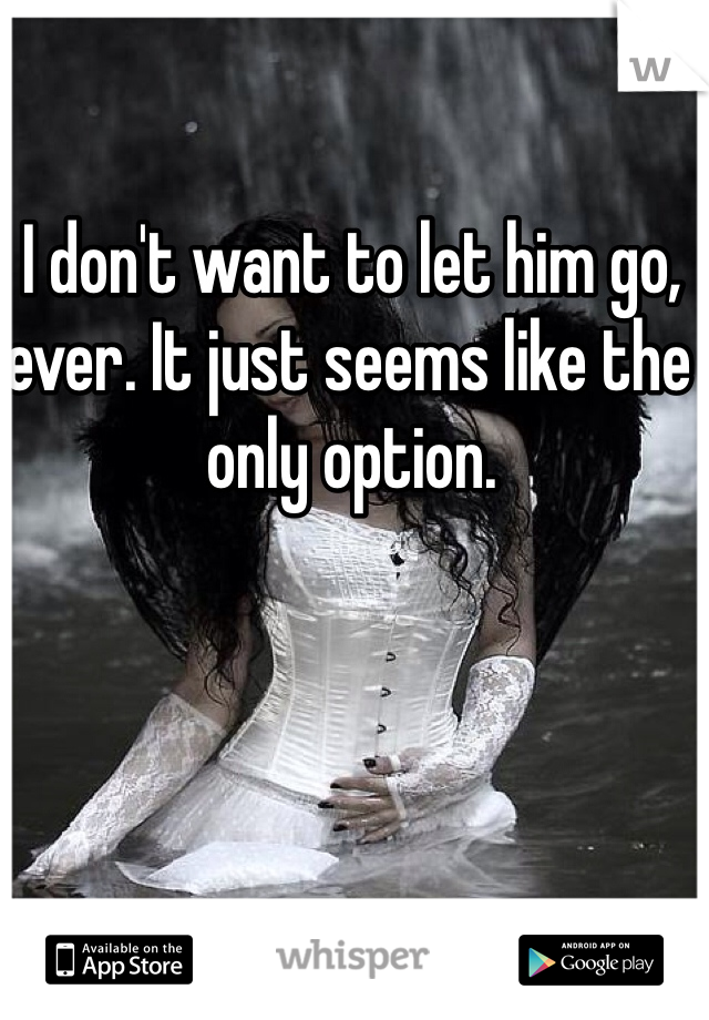 I don't want to let him go, ever. It just seems like the only option. 