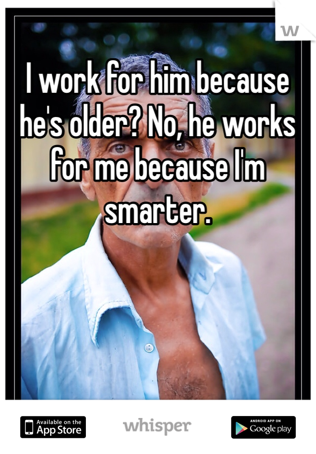 I work for him because he's older? No, he works for me because I'm smarter.