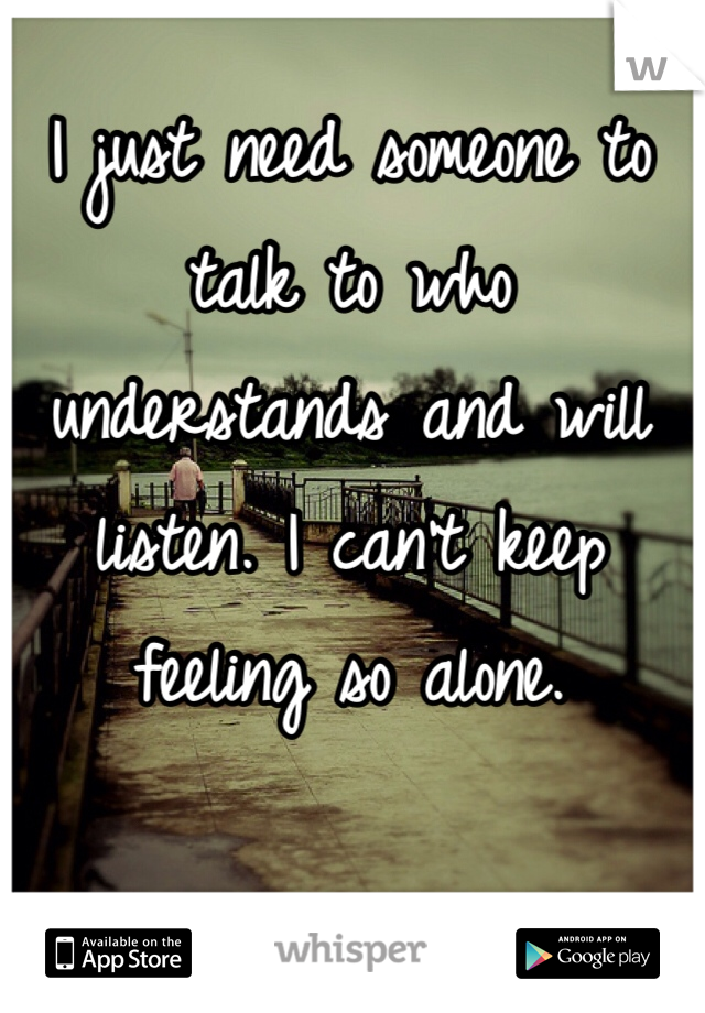 I just need someone to talk to who understands and will listen. I can't keep feeling so alone. 