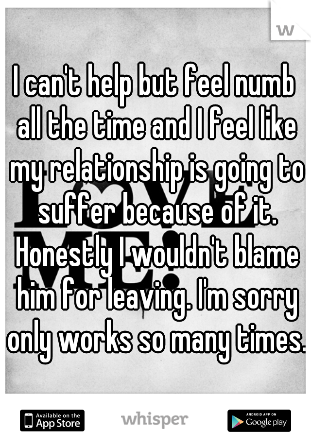 I can't help but feel numb all the time and I feel like my relationship is going to suffer because of it. Honestly I wouldn't blame him for leaving. I'm sorry only works so many times..