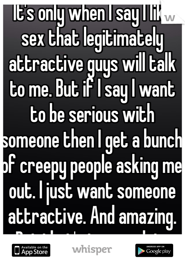 It's only when I say I like sex that legitimately attractive guys will talk to me. But if I say I want to be serious with someone then I get a bunch of creepy people asking me out. I just want someone attractive. And amazing. But that's too much to ask.