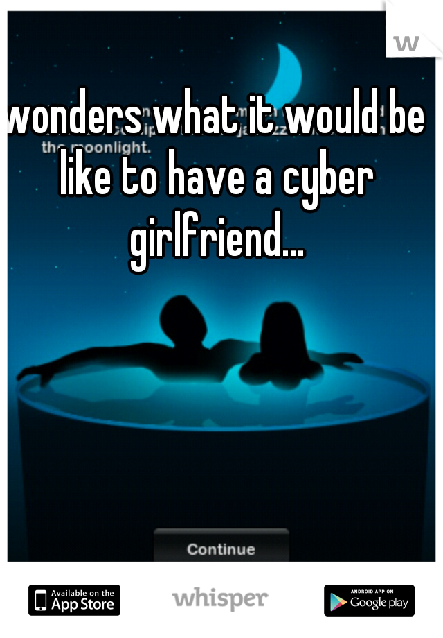 wonders what it would be like to have a cyber girlfriend...