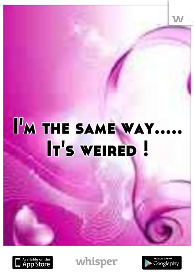 I'm the same way..... It's weired !