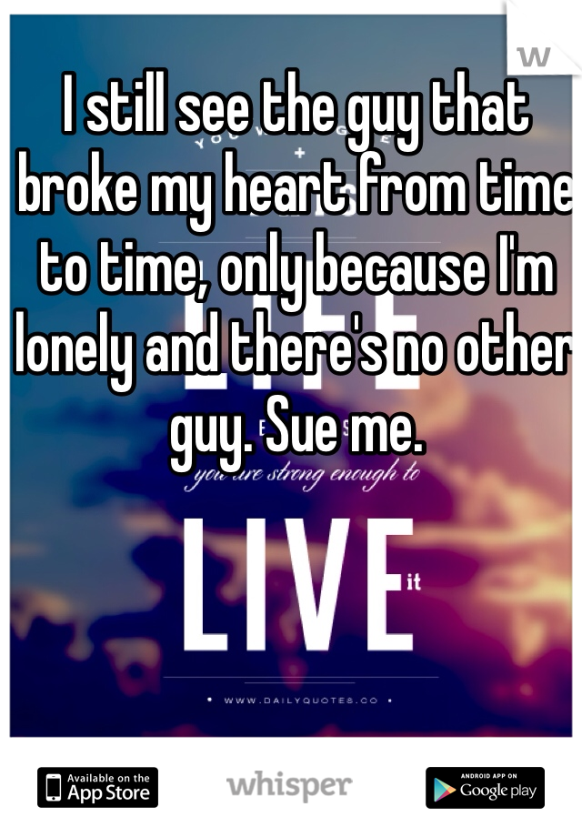 I still see the guy that broke my heart from time to time, only because I'm lonely and there's no other guy. Sue me. 