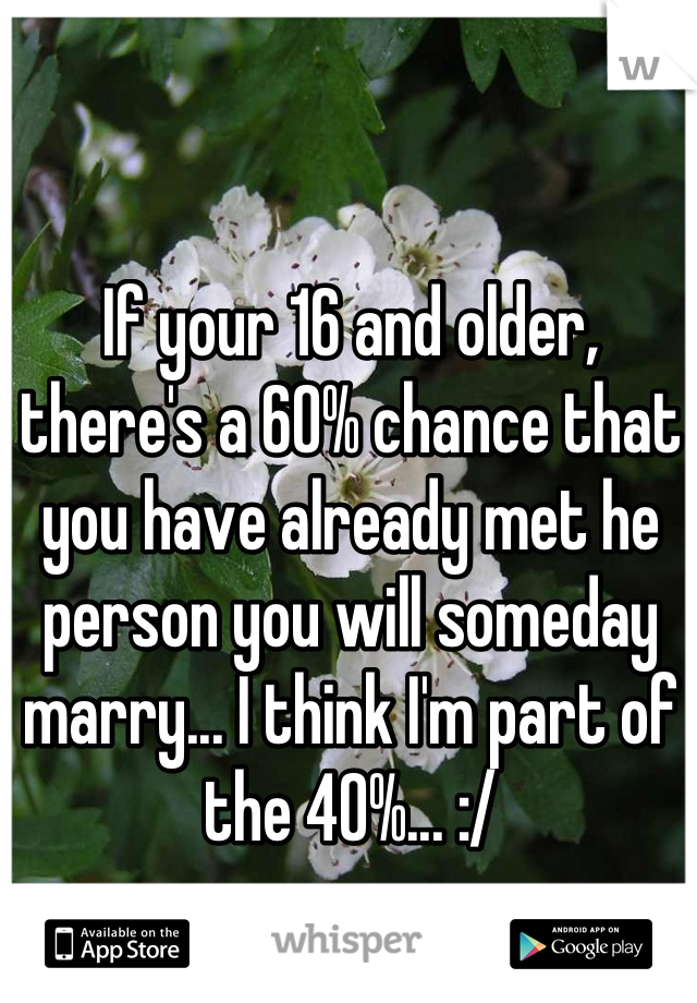 If your 16 and older, there's a 60% chance that you have already met he person you will someday marry... I think I'm part of the 40%... :/